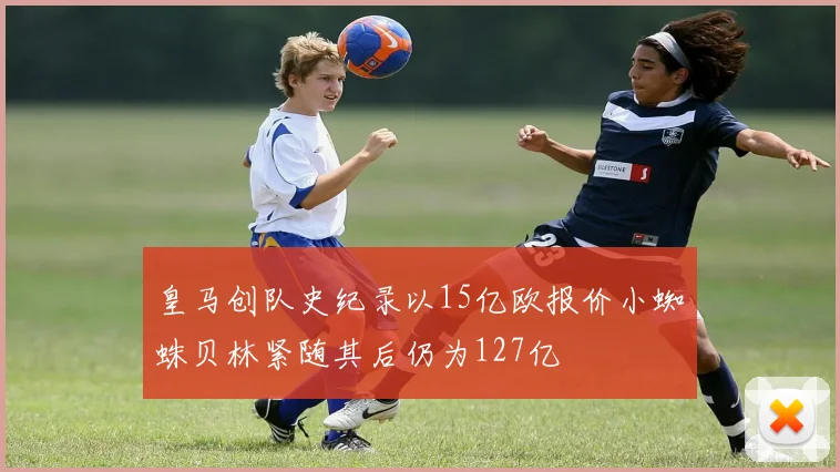 皇马创队史纪录以15亿欧报价小蜘蛛贝林紧随其后仍为127亿