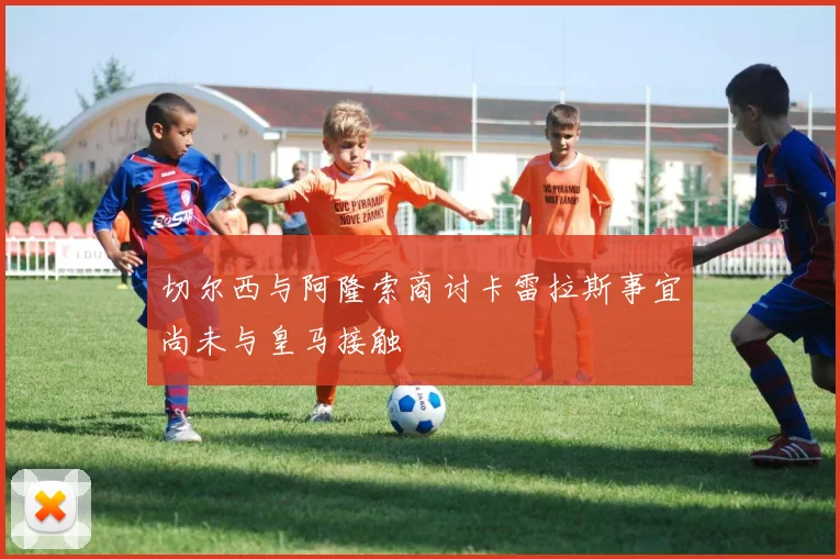 切尔西与阿隆索商讨卡雷拉斯事宜尚未与皇马接触